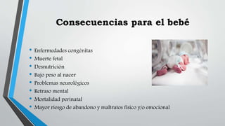 Consecuencias para el bebé
• Enfermedades congénitas
• Muerte fetal
• Desnutrición
• Bajo peso al nacer
• Problemas neurológicos
• Retraso mental
• Mortalidad perinatal
• Mayor riesgo de abandono y maltratos físico y/o emocional
 