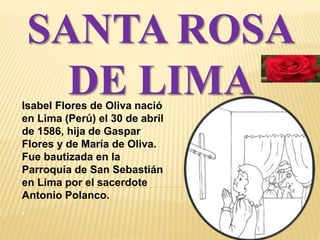 SANTA ROSA 
DE LIMA 
Isabel Flores de Oliva nació 
en Lima (Perú) el 30 de abril 
de 1586, hija de Gaspar 
Flores y de María de Oliva. 
Fue bautizada en la 
Parroquia de San Sebastián 
en Lima por el sacerdote 
Antonio Polanco. 
. 
 