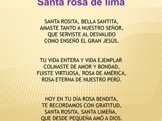 Santa rosa de lima 
SANTA ROSITA, BELLA SANTITA, 
AMASTE TANTO A NUESTRO SEÑOR, 
QUE SERVISTE AL DESVALIDO 
COMO ENSEÑÓ EL GRAN JESÚS. 
TU VIDA ENTERA Y VIDA EJEMPLAR 
COLMASTE DE AMOR Y BONDAD, 
FUISTE VIRTUOSA, ROSA DE AMÉRICA, 
ROSA ETERNA DE NUESTRO PERÚ. 
HOY EN TU DÍA ROSA BENDITA, 
TE RECORDAMOS CON GRATITUD, 
SANTA ROSITA, SANTA LIMEÑA, 
QUE DESDE PEQUEÑA AMÓ A DIOS. 
 