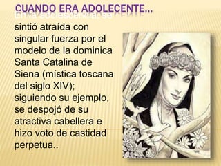 CUANDO ERA ADOLECENTE… 
En la adolescencia, se 
sintió atraída con 
singular fuerza por el 
modelo de la dominica 
Santa Catalina de 
Siena (mística toscana 
del siglo XIV); 
siguiendo su ejemplo, 
se despojó de su 
atractiva cabellera e 
hizo voto de castidad 
perpetua.. 
 