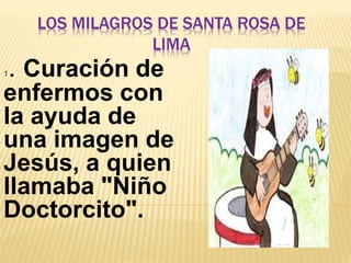 LOS MILAGROS DE SANTA ROSA DE 
LIMA 
1. Curación de 
enfermos con 
la ayuda de 
una imagen de 
Jesús, a quien 
llamaba "Niño 
Doctorcito". 
 