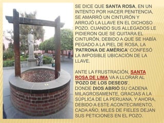 SE DICE QUE SANTA ROSA, EN UN 
INTENTO POR HACER PENITENCIA, 
SE AMARRÓ UN CINTURÓN Y 
ARROJÓ LA LLAVE EN EL DICHOSO 
POZO. CUANDO SUS ALLEGADOS LE 
PIDIERON QUE SE QUITARA EL 
CINTURÓN, DEBIDO A QUE SE HABÍA 
PEGADO A LA PIEL DE ROSA, LA 
'PATRONA DE AMÉRICA' CONFESÓ 
LA IMPOSIBLE UBICACIÓN DE LA 
LLAVE. 
ANTE LA FRUSTRACIÓN, SANTA 
ROSA DE LIMA VA A LLORAR AL 
'POZO DE LOS DESEOS', 
DONDE DIOS ABRIÓ SU CADENA 
MILAGROSAMENTE, GRACIAS A LA 
SÚPLICA DE LA PERUANA. Y AHORA, 
DEBIDO A ESTE ACONTECIMIENTO, 
CADA AÑO, MILES DE FIELES DEJAN 
SUS PETICIONES EN EL POZO. 
 