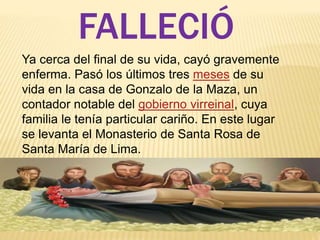 FALLECIÓ 
Ya cerca del final de su vida, cayó gravemente 
enferma. Pasó los últimos tres meses de su 
vida en la casa de Gonzalo de la Maza, un 
contador notable del gobierno virreinal, cuya 
familia le tenía particular cariño. En este lugar 
se levanta el Monasterio de Santa Rosa de 
Santa María de Lima. 
 