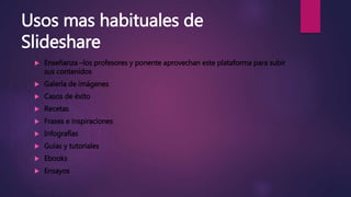 Usos mas habituales de
Slideshare
 Enseñanza –los profesores y ponente aprovechan este plataforma para subir
sus contenidos
 Galería de imágenes
 Casos de éxito
 Recetas
 Frases e inspiraciones
 Infografías
 Guías y tutoriales
 Ebooks
 Ensayos
 