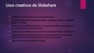 Usos creativos de Slideshare
 Agregar videos de youtuve en tus presentaciones
 Crear tutoriales de DYI mezclando videos, imágenes y textos y embebelos
luego en tu blog
 Crear tu CV con slideCast (es decir un resumen de todo lo que has hecho +
una introducción con tu propia voz )
 Sube una presentación con una canción o música de fondo con slideCast
 Utiliza Slideshare para promocionar contenidos exclusivos, por ejemplo:
extraer el índice y un capitulo de libro para promocionarlo
 Haz un resumen de tus posts o noticias
 