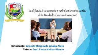 La dificultad de expresión verbal en los estudiantes
de la Unidad Educativa Huancané
Estudiante: Aracely Brisseyda Aliaga Alejo
Tutora: Prof. Paola Mallea Blanco
 