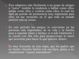    Para adaptarse más fácilmente a un grupo de amigos
    o “pares” tendrán la tendencia a hablar como ellos,
    actuar como ellos y vestirse como ellos, lo cual les
    dará un sentido de pertenencia muy importante para
    ellos en ese momento en el que todo su mundo
    anterior esta en ruinas.

   En este período los amigos se convierten en las
    personas más importantes de su vida y la familia
    pasa a segundo plano o incluso se evade totalmente y
    se cuenta con ella sólo para proporcionar lo único
    que necesitan para hacer lo que quieren, dinero.

   Es muy frecuente en esta etapa, que los padres que
    no tienen vínculos fuertes con sus hijos, pasen a ser
    simplemente “cajeros automáticos”
 