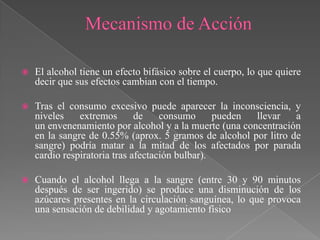    El alcohol tiene un efecto bifásico sobre el cuerpo, lo que quiere
    decir que sus efectos cambian con el tiempo.

   Tras el consumo excesivo puede aparecer la inconsciencia, y
    niveles    extremos       de    consumo      pueden llevar   a
    un envenenamiento por alcohol y a la muerte (una concentración
    en la sangre de 0.55% (aprox. 5 gramos de alcohol por litro de
    sangre) podría matar a la mitad de los afectados por parada
    cardio respiratoria tras afectación bulbar).

   Cuando el alcohol llega a la sangre (entre 30 y 90 minutos
    después de ser ingerido) se produce una disminución de los
    azúcares presentes en la circulación sanguínea, lo que provoca
    una sensación de debilidad y agotamiento físico
 