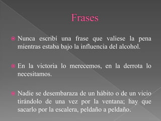    Nunca escribí una frase que valiese la pena
    mientras estaba bajo la influencia del alcohol.

   En la victoria lo merecemos, en la derrota lo
    necesitamos.

   Nadie se desembaraza de un hábito o de un vicio
    tirándolo de una vez por la ventana; hay que
    sacarlo por la escalera, peldaño a peldaño.
 