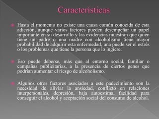    Hasta el momento no existe una causa común conocida de esta
    adicción, aunque varios factores pueden desempeñar un papel
    importante en su desarrollo y las evidencias muestran que quien
    tiene un padre o una madre con alcoholismo tiene mayor
    probabilidad de adquirir esta enfermedad, una puede ser el estrés
    o los problemas que tiene la persona que lo ingiere.

   Eso puede deberse, más que al entorno social, familiar o
    campañas publicitarias, a la presencia de ciertos genes que
    podrían aumentar el riesgo de alcoholismo.

   Algunos otros factores asociados a este padecimiento son la
    necesidad de aliviar la ansiedad, conflicto en relaciones
    interpersonales, depresión, baja autoestima, facilidad para
    conseguir el alcohol y aceptación social del consumo de alcohol.
 