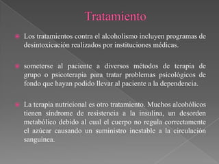    Los tratamientos contra el alcoholismo incluyen programas de
    desintoxicación realizados por instituciones médicas.

   someterse al paciente a diversos métodos de terapia de
    grupo o psicoterapia para tratar problemas psicológicos de
    fondo que hayan podido llevar al paciente a la dependencia.

   La terapia nutricional es otro tratamiento. Muchos alcohólicos
    tienen síndrome de resistencia a la insulina, un desorden
    metabólico debido al cual el cuerpo no regula correctamente
    el azúcar causando un suministro inestable a la circulación
    sanguínea.
 