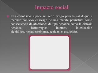    El alcoholismo supone un serio riesgo para la salud que a
    menudo conlleva el riesgo de una muerte prematura como
    consecuencia de afecciones de tipo hepática como la cirrosis
    hepática,       hemorragias       internas,       intoxicación
    alcohólica, hepatocarcinoma, accidentes o suicidio.
 