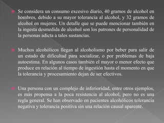    Se considera un consumo excesivo diario, 40 gramos de alcohol en
    hombres, debido a su mayor tolerancia al alcohol, y 32 gramos de
    alcohol en mujeres. Un detalle que se puede mencionar también en
    la ingesta desmedida de alcohol son los patrones de personalidad de
    la personas adicta a tales sustancias.

   Muchos alcohólicos llegan al alcoholismo por beber para salir de
    un estado de dificultad para socializar, o por problemas de baja
    autoestima. En algunos casos también el mayor o menor efecto que
    produce en relación al tiempo de ingestión hasta el momento en que
    la tolerancia y procesamiento dejan de ser efectivos.

   Una persona con un complejo de inferioridad, entre otros ejemplos,
    es más propensa a la poca resistencia al alcohol, pero no es una
    regla general. Se han observado en pacientes alcohólicos tolerancia
    negativa y tolerancia positiva sin una relación causal aparente.
 