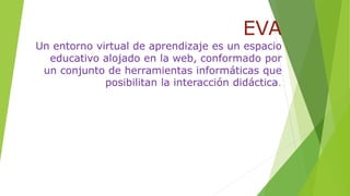 EVA
Un entorno virtual de aprendizaje es un espacio
educativo alojado en la web, conformado por
un conjunto de herramientas informáticas que
posibilitan la interacción didáctica.
 