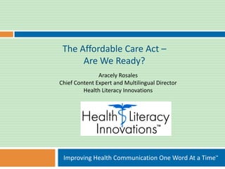The Affordable Care Act –
      Are We Ready?
               Aracely Rosales
Chief Content Expert and Multilingual Director
         Health Literacy Innovations




 Improving Health Communication One Word At a Time™
 