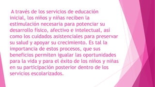 A través de los servicios de educación
inicial, los niños y niñas reciben la
estimulación necesaria para potenciar su
desarrollo físico, afectivo e intelectual, así
como los cuidados asistenciales para preservar
su salud y apoyar su crecimiento. Es tal la
importancia de estos procesos, que sus
beneficios permiten igualar las oportunidades
para la vida y para el éxito de los niños y niñas
en su participación posterior dentro de los
servicios escolarizados.
 