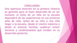 CONCLUSION:
Una oportuna atención en la primera infancia
es garantía para el buen desarrollo de un ser
humano; el éxito de un niño en la escuela
dependerá de las experiencias en sus primeros
años de vida. Antes de un niño o una niña
llegar a la escuela, desde el vientre materno o
desde el entorno familiar, pudieran existir
factores y condicionantes que incidan en su
desarrollo posterior.
 