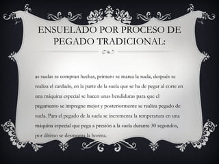 ENSUELADO POR PROCESO DE
PEGADO TRADICIONAL:
as suelas se compran hechas, primero se marca la suela, después se
realiza el cardado, en la parte de la suela que se ha de pegar al corte en
una máquina especial se hacen unas hendiduras para que el
pegamento se impregne mejor y posteriormente se realiza pegado de
suela. Para el pegado de la suela se incrementa la temperatura en una
máquina especial que pega a presión a la suela durante 30 segundos,
por último se desmonta la horma.
 