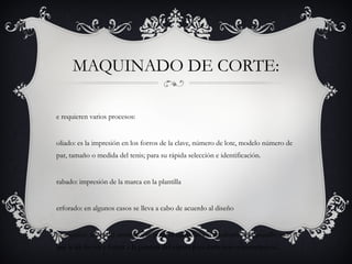 MAQUINADO DE CORTE:
e requieren varios procesos:
oliado: es la impresión en los forros de la clave, número de lote, modelo número de
par, tamaño o medida del tenis; para su rápida selección e identificación.
rabado: impresión de la marca en la plantilla
erforado: en algunos casos se lleva a cabo de acuerdo al diseño
ncasquillar: antes del montado, se pone el casquillo y contrahorte. El casquillo es lo
que le da fuerza y forma a la puntera del zapato para darle mayor consistencia.
 