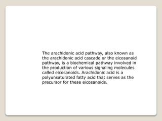 The arachidonic acid pathway, also known as
the arachidonic acid cascade or the eicosanoid
pathway, is a biochemical pathway involved in
the production of various signaling molecules
called eicosanoids. Arachidonic acid is a
polyunsaturated fatty acid that serves as the
precursor for these eicosanoids.
 