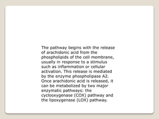 The pathway begins with the release
of arachidonic acid from the
phospholipids of the cell membrane,
usually in response to a stimulus
such as inflammation or cellular
activation. This release is mediated
by the enzyme phospholipase A2.
Once arachidonic acid is released, it
can be metabolized by two major
enzymatic pathways: the
cyclooxygenase (COX) pathway and
the lipoxygenase (LOX) pathway.
 