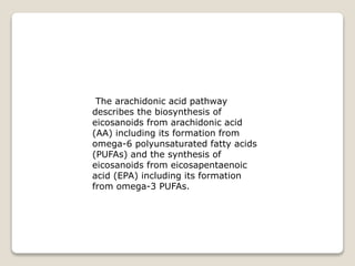 The arachidonic acid pathway
describes the biosynthesis of
eicosanoids from arachidonic acid
(AA) including its formation from
omega-6 polyunsaturated fatty acids
(PUFAs) and the synthesis of
eicosanoids from eicosapentaenoic
acid (EPA) including its formation
from omega-3 PUFAs.
 