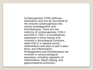 Cyclooxygenase (COX) pathway:
Arachidonic acid can be converted by
the enzyme cyclooxygenase into
various prostaglandins and
thromboxanes. There are two
isoforms of cyclooxygenase: COX-1
and COX-2. COX-1 is constitutively
expressed in many tissues and
involved in physiological functions,
while COX-2 is induced during
inflammation and plays a role in pain,
fever, and inflammation.
Prostaglandins and thromboxanes are
involved in various biological
processes, including regulation of
inflammation, blood clotting, and
gastrointestinal protection.
 