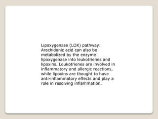 Lipoxygenase (LOX) pathway:
Arachidonic acid can also be
metabolized by the enzyme
lipoxygenase into leukotrienes and
lipoxins. Leukotrienes are involved in
inflammatory and allergic reactions,
while lipoxins are thought to have
anti-inflammatory effects and play a
role in resolving inflammation.
 