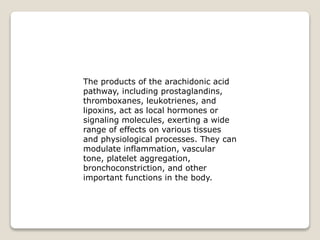 The products of the arachidonic acid
pathway, including prostaglandins,
thromboxanes, leukotrienes, and
lipoxins, act as local hormones or
signaling molecules, exerting a wide
range of effects on various tissues
and physiological processes. They can
modulate inflammation, vascular
tone, platelet aggregation,
bronchoconstriction, and other
important functions in the body.
 