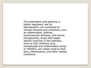 The arachidonic acid pathway is
tightly regulated, and its
dysregulation can contribute to
various diseases and conditions, such
as inflammation, asthma,
cardiovascular diseases, and cancer.
Consequently, drugs that target
specific enzymes in this pathway,
such as COX inhibitors (e.g.,
nonsteroidal anti-inflammatory drugs
or NSAIDs), are widely used to treat
pain, inflammation, and other related
conditions.
 