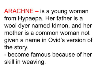 ARACHNE – is a young woman
from Hypaepa. Her father is a
wool dyer named Idmon, and her
mother is a common woman not
given a name in Ovid’s version of
the story.
- become famous because of her
skill in weaving.
 