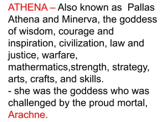 ATHENA – Also known as Pallas
Athena and Minerva, the goddess
of wisdom, courage and
inspiration, civilization, law and
justice, warfare,
mathermatics,strength, strategy,
arts, crafts, and skills.
- she was the goddess who was
challenged by the proud mortal,
Arachne.
 
