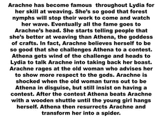 Arachne has become famous throughout Lydia for
her skill at weaving. She’s so good that forest
nymphs will stop their work to come and watch
her wave. Eventually all the fame goes to
Arachne’s head. She starts telling people that
she’s better at weaving than Athena, the goddess
of crafts. In fact, Arachne believes herself to be
so good that she challenges Athena to a contest.
Athena gets wind of the challenge and heads to
Lydia to talk Arachne into taking back her boast.
Arachne rages at the old woman who advises her
to show more respect to the gods. Arachne is
shocked when the old woman turns out to be
Athena in disguise, but still insist on having a
contest. After the contest Athena beats Arachne
with a wooden shuttle until the young girl hangs
herself. Athena then resurrects Arachne and
transform her into a spider.
 