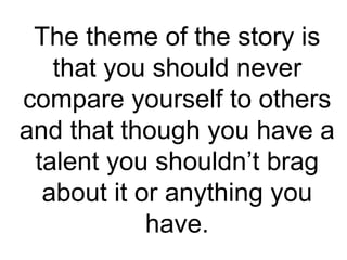 The theme of the story is
that you should never
compare yourself to others
and that though you have a
talent you shouldn’t brag
about it or anything you
have.
 