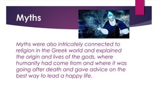 Myths
Myths were also intricately connected to
religion in the Greek world and explained
the origin and lives of the gods, where
humanity had come from and where it was
going after death and gave advice on the
best way to lead a happy life.
 