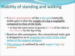 Stability of standing and walking A  basic assumption  of the  static gait  (statically stable gait) is that the  weight of a leg is negligible compared to that of the body ,  so that the total center of gravity ( COG ) of the robot is  not affected  by the leg swing.  Based on this assumption, the conventional static gait is designed so as to  maintain the COG of the robot inside of the support polygon. This polygon  is outlined by each  support leg's   tip position.  
