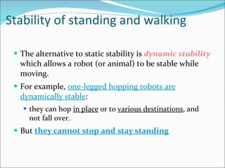 Stability of standing and walking The alternative to static stability is  dynamic stability  which allows a robot (or animal) to be stable while moving.  For example,  one-legged hopping robots are dynamically stable :  they can hop  in place  or to  various destinations , and not fall over.  But  they cannot stop and stay standing 