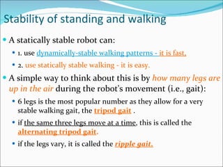 Stability of standing and walking A statically stable robot can: 1. use  dynamically-stable walking patterns -  it is fast,   2.  use statically stable walking - it is easy.  A simple way to think about this is by  how many legs are up in the air  during the robot's movement (i.e., gait):  6 legs is the most popular number as they allow for a very stable walking gait, the  tripod gait  .  if  the same three legs move at a time , this is called the  alternating tripod gait .   if the legs vary, it is called the  ripple gait.   