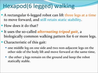 Hexapod(6 legged) walking A rectangular 6-legged robot can lift  three legs at a time  to move forward, and  still retain static stability .  How does it do that?  It uses the so-called  alternating tripod gait , a biologically common walking pattern for 6 or more legs.  Characteristic of this gait: one middle leg on one side and two non-adjacent legs on the other side of the body lift and move forward at the same time,  the other 3 legs remain on the ground and keep the robot statically stable. 