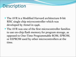 Description The AVR is a Modified Harvard architecture 8-bit RISC single chip microcontroller which was developed by Atmel in 1996.  The AVR was one of the first microcontroller families to use on-chip flash memory for program storage, as opposed to One-Time Programmable ROM, EPROM, or EEPROM used by other microcontrollers at the time.  