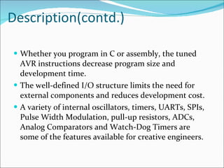 Description(contd.) Whether you program in C or assembly, the tuned AVR instructions decrease program size and development time.  The well-defined I/O structure limits the need for external components and reduces development cost.  A variety of internal oscillators, timers, UARTs, SPIs, Pulse Width Modulation, pull-up resistors, ADCs, Analog Comparators and Watch-Dog Timers are some of the features available for creative engineers. 