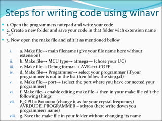 Steps for writing code using winavr 1. Open the programmers notepad and write your code  2. Create a new folder and save your code in that folder with extension name “.c”  3. Now open the make file and edit it as mentioned bellow  a. Make file-> main filename (give your file name here without extension)  b. Make file-> MCU type-> atmega-> (chose your UC)  c. Make file-> Debug format-> AVR-ext-COFF  d. Make file-> Programmer-> select your programmer (if your programmer is not in the list then follow the step3.d)  e. Make file-> port-> (select the port where you have connected your programmer)  f. Make file-> enable editing make file-> then in your make file edit the following things  F_CPU = 8000000 (change it as for your crystal frequency) AVRDUDE_PROGRAMMER = stk500 (here write down you programmers name) g. Save the make file in your folder without changing its name  