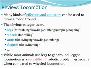 Review: Locomotion Many kinds of  effectors and actuators  can be used to move a robot around.  The obvious categories are:  legs  (for walking/crawling/climbing/jumping/hopping)  wheels  (for rolling)  arms  (for swinging/crawling/climbing)  flippers  (for swimming)  ...  While most animals use legs to get around, legged locomotion is a  very difficult  robotic problem, especially when compared to wheeled locomotion.  