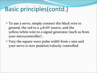 Basic principles(contd.) To use a servo, simply connect the black wire to ground, the red to a 4.8-6V source, and the yellow/white wire to a signal generator (such as from your microcontroller) .  Vary the square wave pulse width from 1-2ms and your servo is now position/velocity controlled. 