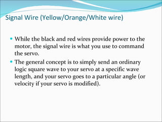 Signal Wire (Yellow/Orange/White wire) While the black and red wires provide power to the motor, the signal wire is what you use to command the servo.  The general concept is to simply send an ordinary logic square wave to your servo at a specific wave length, and your servo goes to a particular angle (or velocity if your servo is modified). 