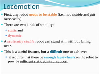 Locomotion First, any robot  needs to be stable  (i.e., not  wobble  and  fall over  easily).  There are two kinds of stability:  static  and  dynamic.   A  statically stable  robot can stand still without falling over.  This is a useful feature, but a  difficult  one to achieve: it requires that there be  enough legs/wheels  on the robot to provide  sufficient static points of support .  