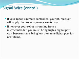 Signal Wire (contd.) If your robot is remote controlled, your RC receiver will apply the proper square wave for you.  If however your robot is running from a microcontroller, you must: bring high a digital port wait between1-2ms bring low the same digital port for next 18 ms.  