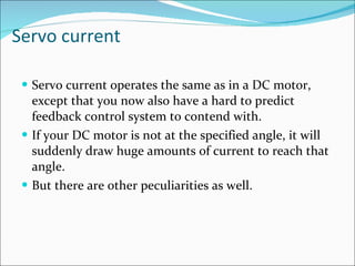 Servo current Servo current operates the same as in a DC motor, except that you now also have a hard to predict feedback control system to contend with.  If your DC motor is not at the specified angle, it will suddenly draw huge amounts of current to reach that angle.  But there are other peculiarities as well.  