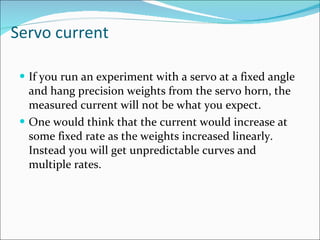 Servo current If you run an experiment with a servo at a fixed angle and hang precision weights from the servo horn, the measured current will not be what you expect.  One would think that the current would increase at some fixed rate as the weights increased linearly. Instead you will get unpredictable curves and multiple rates.  