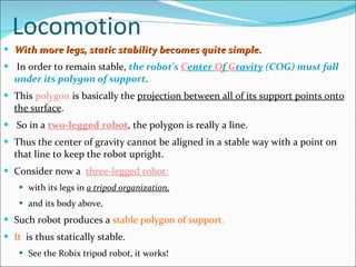 Locomotion With more legs, static stability becomes quite simple. In order to remain stable,  the robot's  C enter  O f  G ravity  (COG) must fall under its polygon of support .  This  polygon  is basically the  projection between all of its support points onto the surface . So in a  two-legged robot , the polygon is really a line. Thus the center of gravity cannot be aligned in a stable way with a point on that line to keep the robot upright.  Consider now a  three-legged robot: with its legs in  a tripod organization,   and its body above,  Such robot produces a  stable polygon of support. It   is thus statically stable.  See the Robix tripod robot, it works! 
